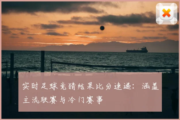 实时足球竞猜结果比分速递:涵盖主流联赛与冷门赛事
