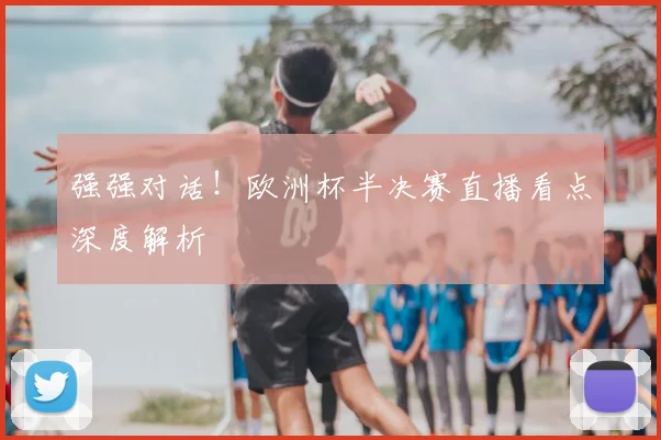 强强对话！欧洲杯半决赛直播看点深度解析