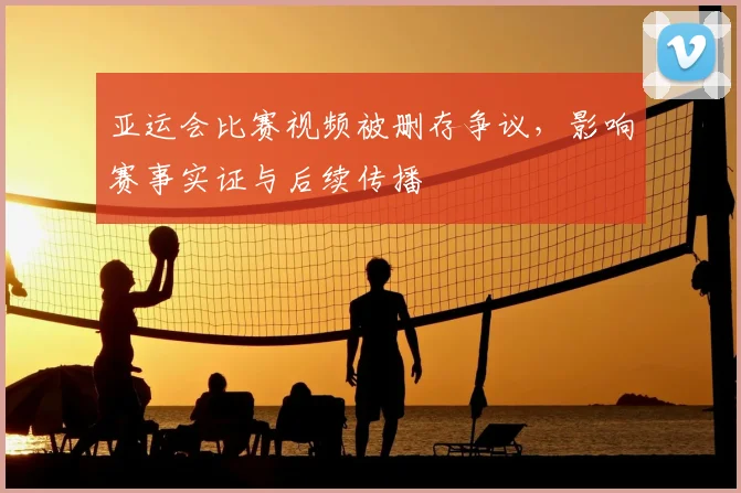 亚运会比赛视频被删存争议，影响赛事实证与后续传播