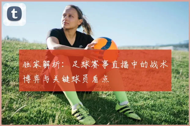 独家解析:足球赛事直播中的战术博弈与关键球员看点