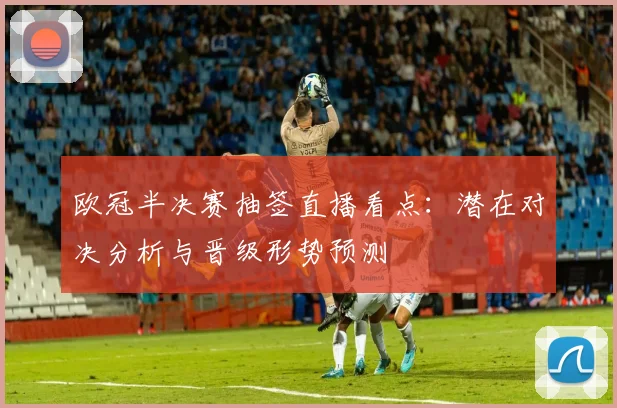 欧冠半决赛抽签直播看点：潜在对决分析与晋级形势预测