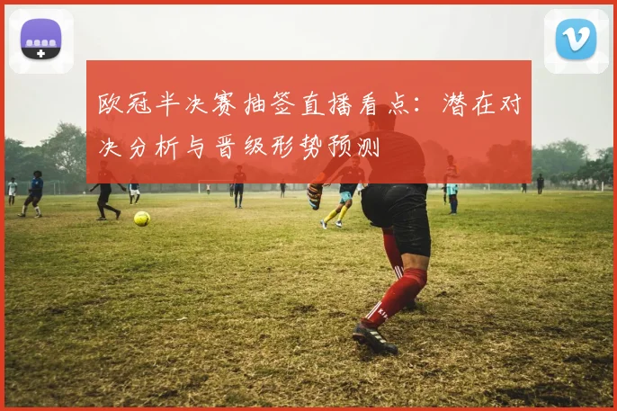 欧冠半决赛抽签直播看点：潜在对决分析与晋级形势预测