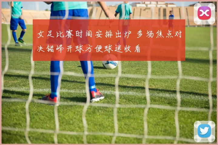 女足比赛时间安排出炉 多场焦点对决错峰开球方便球迷收看