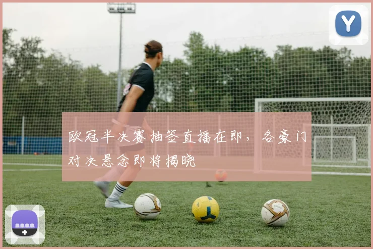 欧冠半决赛抽签直播在即，各豪门对决悬念即将揭晓