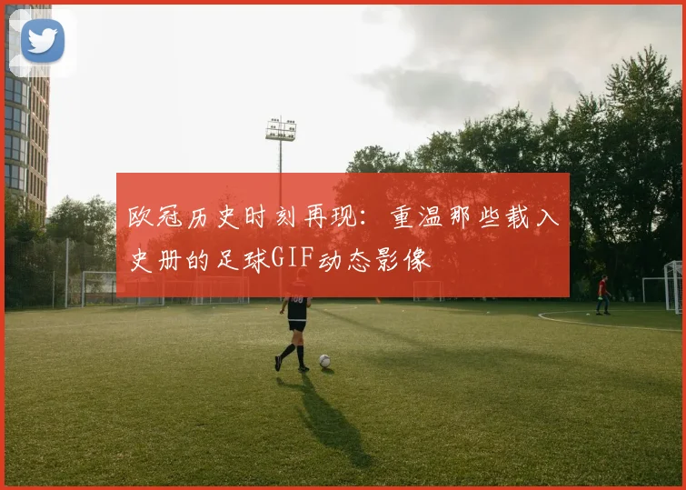 欧冠历史时刻再现:重温那些载入史册的足球GIF动态影像